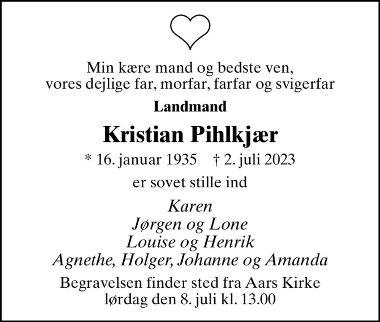 Min kære mand og bedste ven, vores dejlige far, morfar, farfar og svigerfar
Landmand
Kristian Pihlkjær
* 16. januar 1935    ✝ 2. juli 2023
er sovet stille ind
Karen Jørgen og Lone Louise og Henrik Agnethe, Holger, Johanne og Amanda
Begravelsen finder sted fra Aars Kirke  lørdag den 8. juli kl. 13.00