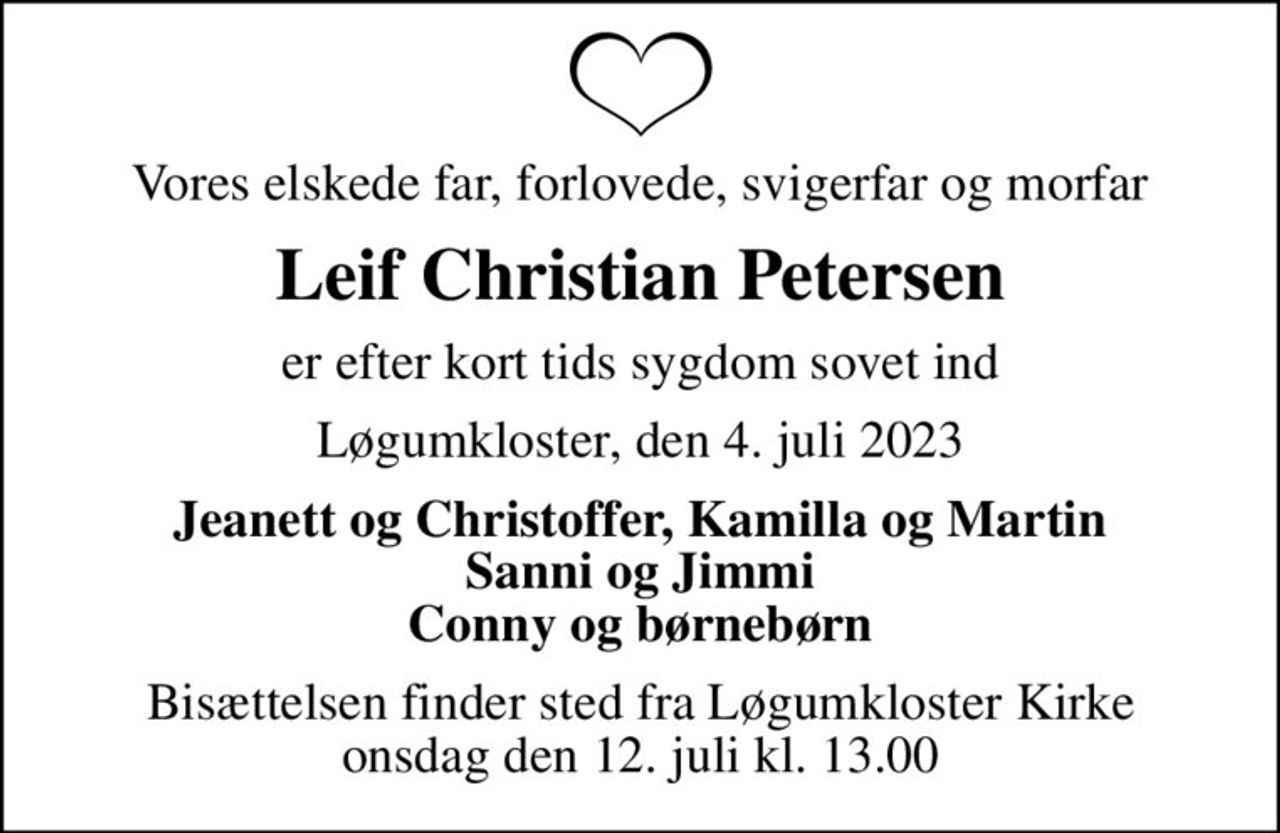 Vores elskede far, forlovede, svigerfar og morfar
Leif Christian Petersen
er efter kort tids sygdom sovet ind
Løgumkloster, den 4. juli 2023
Jeanett og Christoffer, Kamilla og Martin Sanni og Jimmi Conny og børnebørn
Bisættelsen finder sted fra Løgumkloster Kirke  onsdag den 12. juli kl. 13.00