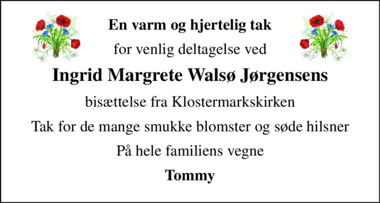 En varm og hjertelig tak 
for venlig deltagelse ved 
Ingrid Margrete Walsø Jørgensens 
bisættelse fra Klostermarkskirken 
Tak for de mange smukke blomster og søde hilsner 
På hele familiens vegne 
Tommy