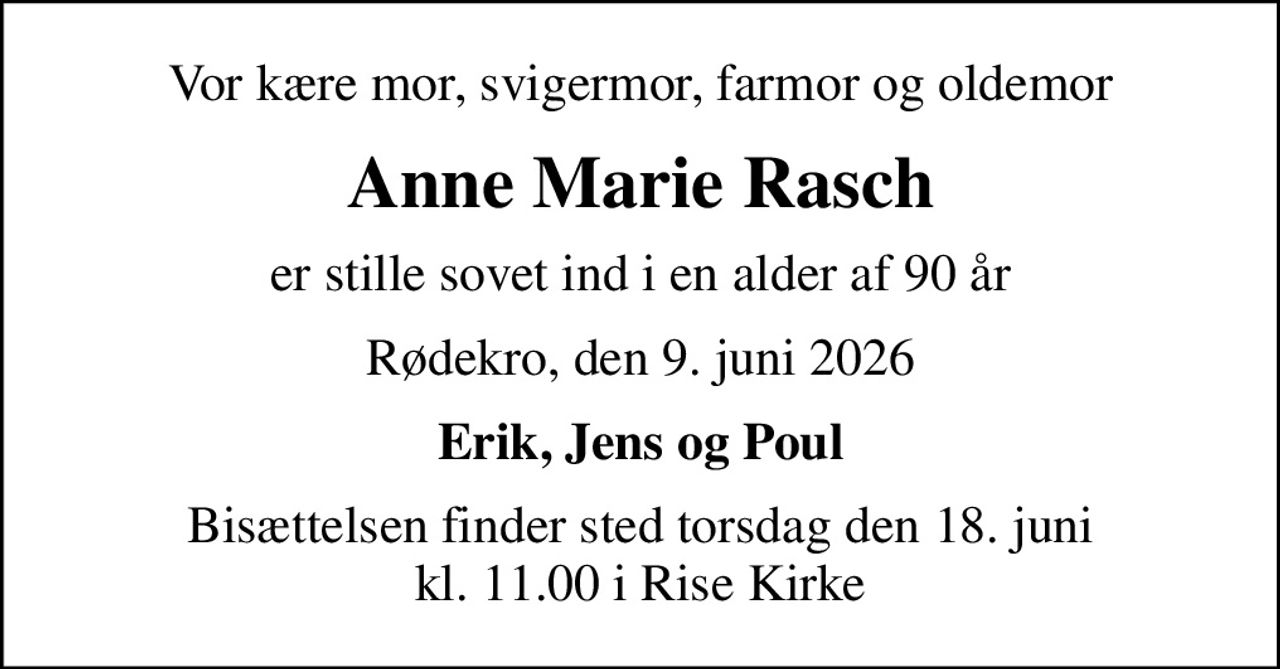 Vor kære mor, svigermor, farmor og oldemor
Anne Marie Rasch
er stille sovet ind i en alder af 90 år
Rødekro, den 9. juni 2026
Erik, Jens og Poul
Bisættelsen finder sted torsdag den 18. juni kl. 11.00 i Rise Kirke