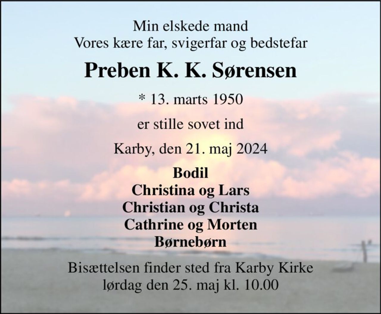 Min elskede mand Vores kære far, svigerfar og bedstefar 
Preben K. K. Sørensen 
*​ 13. marts 1950 
er stille sovet ind 
Karby, den 21. maj 2024 
Bodil Christina og Lars Christian og Christa Cathrine og Morten Børnebørn 
Bisættelsen​ finder sted fra Karby Kirke​ lørdag den 25. maj​ kl. 10.00