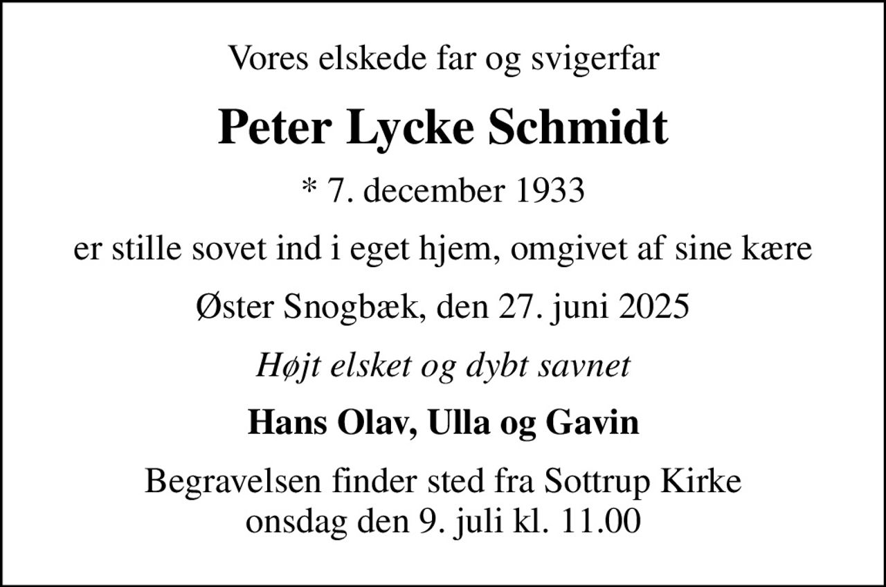 Vores elskede far og svigerfar
Peter Lycke Schmidt
* 7. december 1933
er stille sovet ind i eget hjem, omgivet af sine kære
Øster Snogbæk, den 27. juni 2025
Højt elsket og dybt savnet
Hans Olav, Ulla og Gavin
Begravelsen finder sted fra Sottrup Kirke  onsdag den 9. juli kl. 11.00
