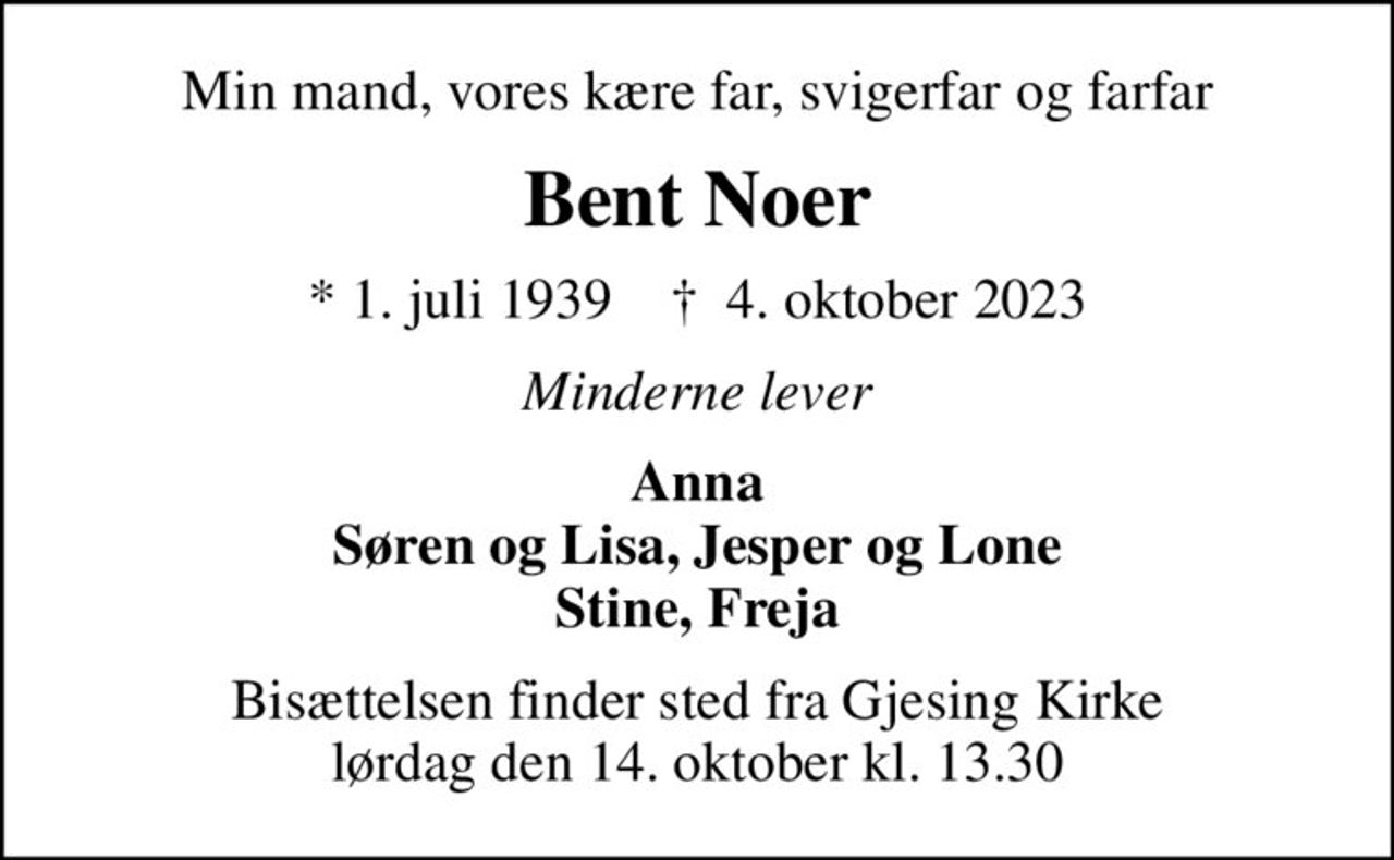 Min mand, vores kære far, svigerfar og farfar
Bent Noer
* 1. juli 1939    ✝ 4. oktober 2023
Minderne lever
Anna Søren og Lisa, Jesper og Lone Stine, Freja
Bisættelsen finder sted fra Gjesing Kirke  lørdag den 14. oktober kl. 13.30