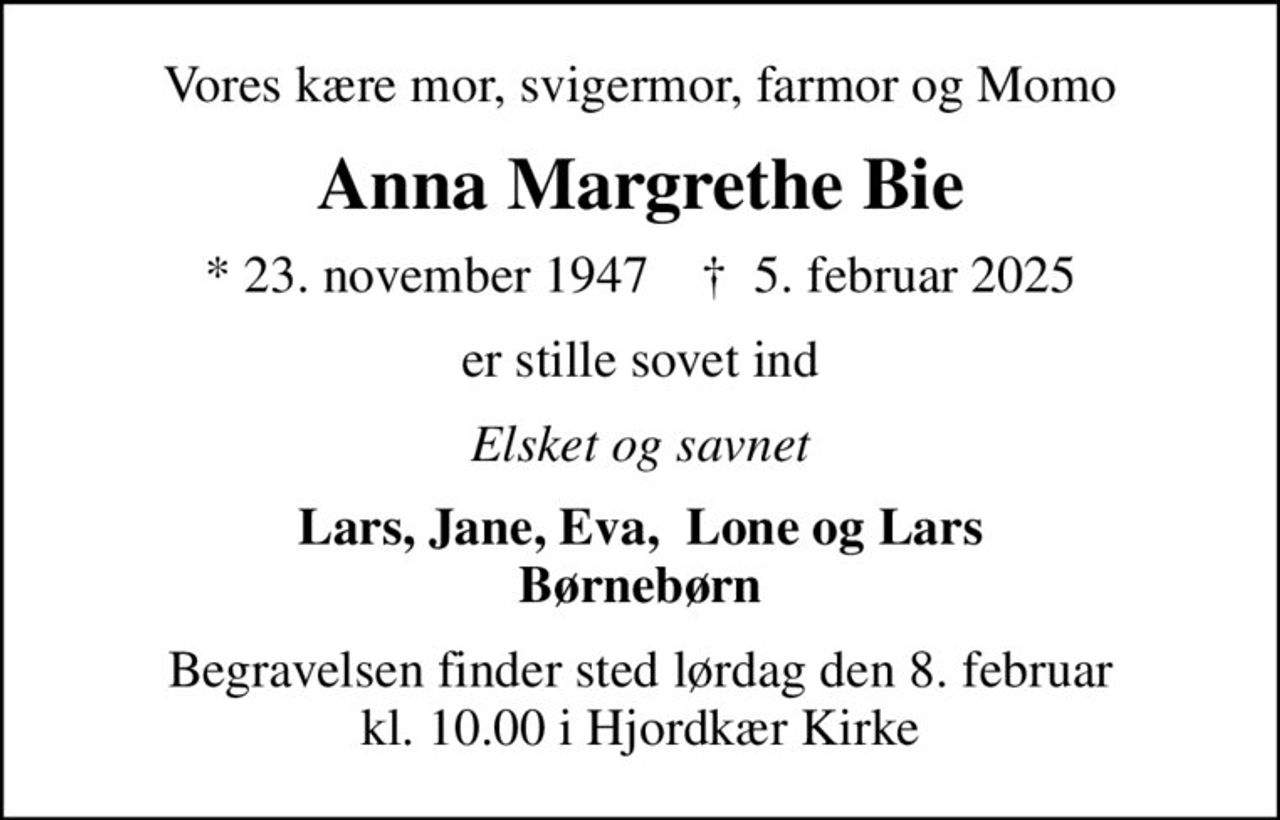 Vores kære mor, svigermor, farmor og Momo
Anna Margrethe Bie
* 23. november 1947    ✝ 5. februar 2025
er stille sovet ind
Elsket og savnet
Lars, Jane, Eva,  Lone og Lars Børnebørn
Begravelsen finder sted lørdag den 8. februar kl. 10.00 i Hjordkær Kirke