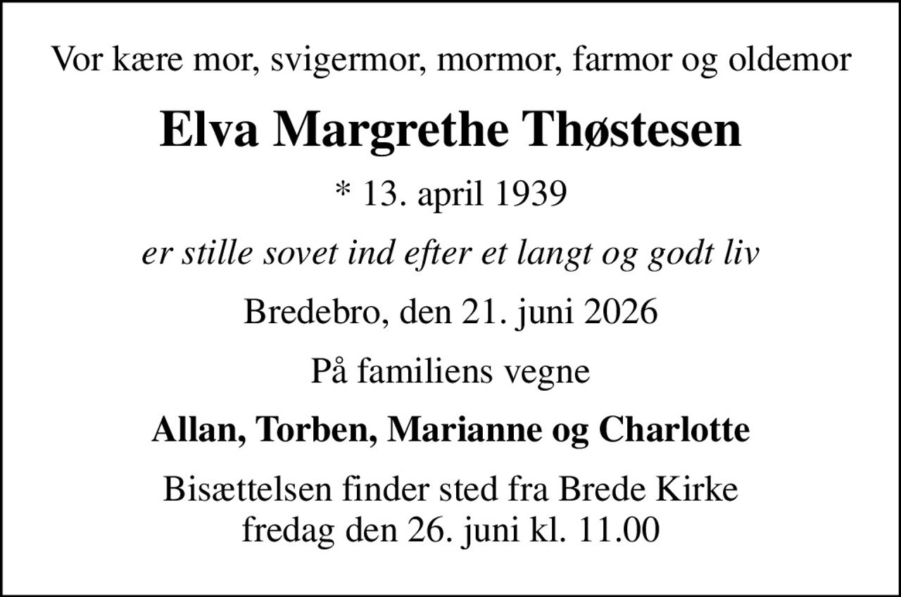 Vor kære mor, svigermor, mormor, farmor og oldemor
Elva Margrethe Thøstesen
* 13. april 1939
er stille sovet ind efter et langt og godt liv
Bredebro, den 21. juni 2026
På familiens vegne
Allan, Torben, Marianne og Charlotte
Bisættelsen finder sted fra Brede Kirke  fredag den 26. juni kl. 11.00