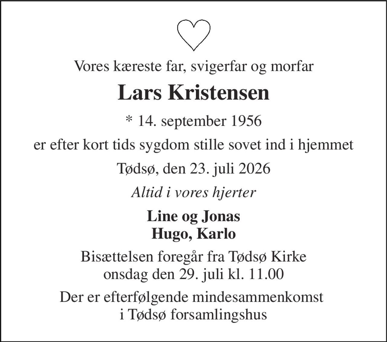 Vores kæreste far, svigerfar og morfar 
Lars Kristensen 
*​ 14. september 1956 
er efter kort tids sygdom stille sovet ind i hjemmet 
Tødsø, den 23. juli 2026 
Altid i vores hjerter 
Line og Jonas Hugo, Karlo 
Bisættelsen​ foregår fra Tødsø Kirke​ onsdag den 29. juli​ kl. 11.00 
Der er efterfølgende mindesammenkomst  i Tødsø forsamlingshus