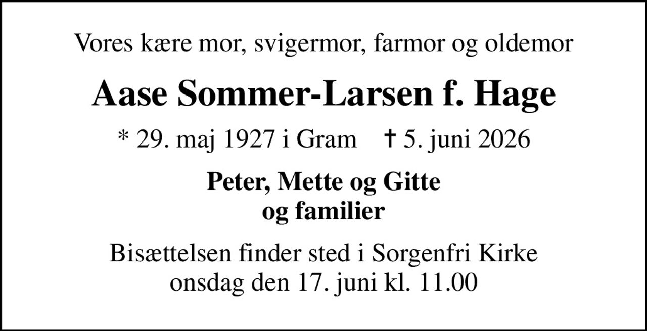 Vores kære mor, svigermor, farmor og oldemor
Aase Sommer-Larsen f. Hage
* 29. maj 1927 i Gram    ✝ 5. juni 2026
Peter, Mette og Gitte og familier
Bisættelsen finder sted i Sorgenfri Kirke  onsdag den 17. juni kl. 11.00