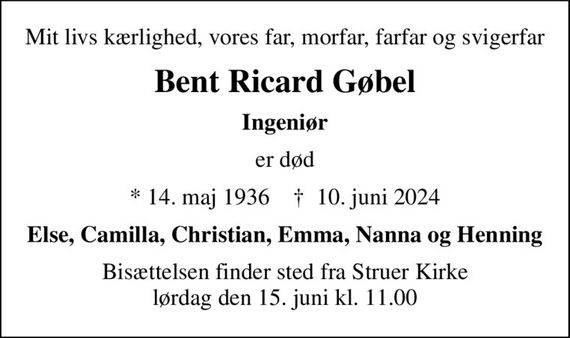 Mit livs kærlighed, vores far, morfar, farfar og svigerfar
Bent Ricard Gøbel
Ingeniør
er død
* 14. maj 1936    &#x271d; 10. juni 2024
Else, Camilla, Christian, Emma, Nanna og Henning
Bisættelsen finder sted fra Struer Kirke  lørdag den 15. juni kl. 11.00