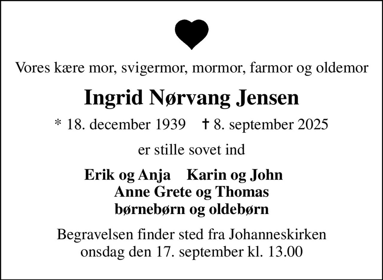 Vores kære mor, svigermor, mormor, farmor og oldemor
Ingrid Nørvang Jensen
* 18. december 1939    ✝ 8. september 2025
er stille sovet ind
Erik og Anja    Karin og John     Anne Grete og Thomas børnebørn og oldebørn
Begravelsen finder sted fra Johanneskirken  onsdag den 17. september kl. 13.00
