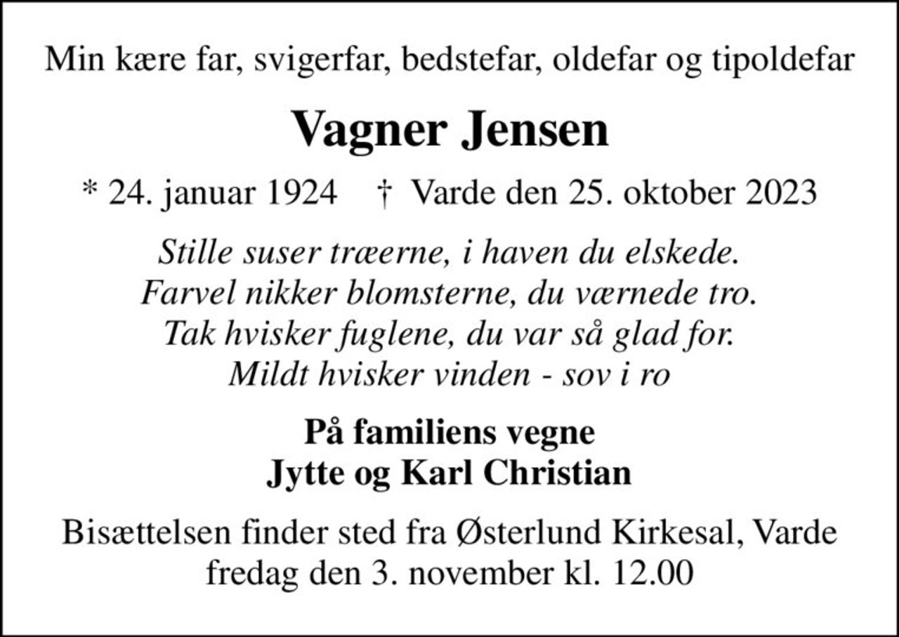 Min kære far, svigerfar, bedstefar, oldefar og tipoldefar
Vagner Jensen
* 24. januar 1924    ✝ Varde den 25. oktober 2023
Stille suser træerne, i haven du elskede. Farvel nikker blomsterne, du værnede tro. Tak hvisker fuglene, du var så glad for. Mildt hvisker vinden - sov i ro
På familiens vegne Jytte og Karl Christian
Bisættelsen finder sted fra Østerlund Kirkesal, Varde  fredag den 3. november kl. 12.00