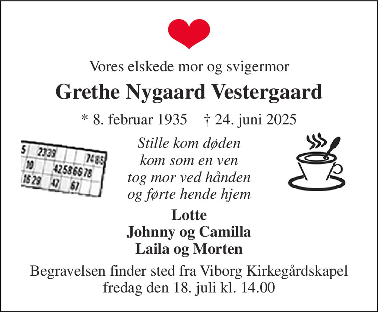 Vores elskede mor og svigermor 
Grethe Nygaard Vestergaard 
* 8. februar 1935    † 24. juni 2025 
Stille kom døden kom som en ven tog mor ved hånden og førte hende hjem 
Lotte Johnny og Camilla Laila og Morten 
Begravelsen finder sted fra Viborg Kirkegårdskapel fredag den 18. juli kl. 14.00