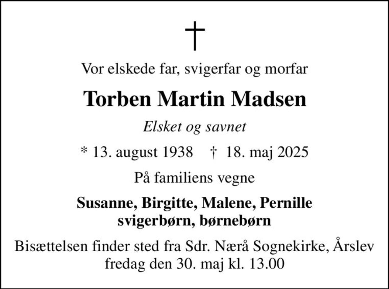 Vor elskede far, svigerfar og morfar
Torben Martin Madsen
Elsket og savnet
* 13. august 1938    ✝ 18. maj 2025
På familiens vegne
Susanne, Birgitte, Malene, Pernille svigerbørn, børnebørn
Bisættelsen finder sted fra Sdr. Nærå Sognekirke, Årslev  fredag den 30. maj kl. 13.00
