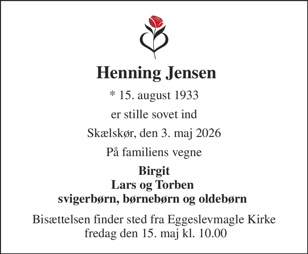 Henning Jensen 
*​ 15. august 1933 
er stille sovet ind 
Skælskør, den 3. maj 2026 
På familiens vegne 
Birgit Lars og Torben  svigerbørn, børnebørn og oldebørn  
Bisættelsen​ finder sted fra Eggeslevmagle Kirke  fredag den 15. maj​ kl. 10.00
