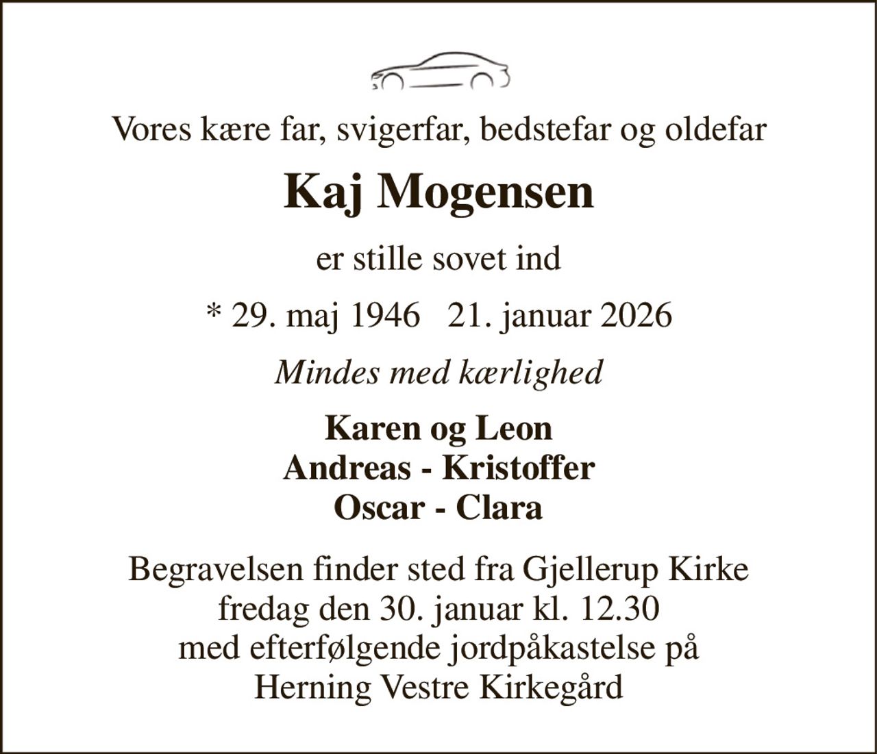 Vores kære far, svigerfar, bedstefar og oldefar 
Kaj Mogensen​ 
er stille sovet ind 
* 29. maj 1946 ✝ 21. januar 2026 
Mindes med kærlighed 
Karen og Leon Andreas - Kristoffer Oscar - Clara 
Begravelsen finder sted fra Gjellerup Kirke fredag den 30. januar kl. 12.30 med efterfølgende jordpåkastelse på Herning Vestre Kirkegård
