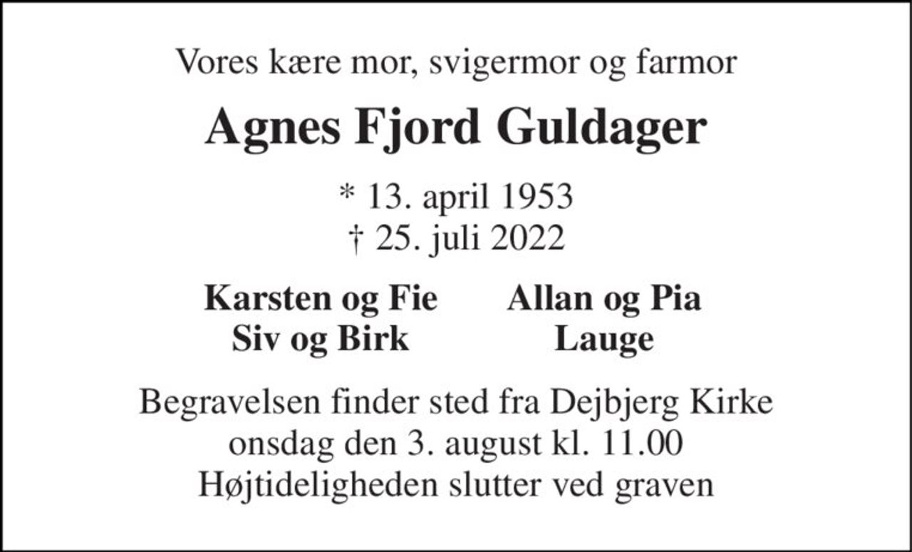 Vores kære mor, svigermor og farmor 
Agnes Fjord Guldager 
* 13. april 1953 † 25. juli 2022 
Karsten og Fie Siv og Birk 
Allan og Pia Lauge 
Begravelsen finder sted fra Dejbjerg Kirke onsdag den 3. august kl. 11.00 Højtideligheden slutter ved graven