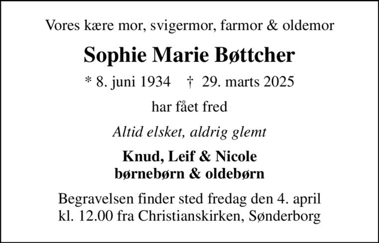 Vores kære mor, svigermor, farmor & oldemor
Sophie Marie Bøttcher
* 8. juni 1934    ✝ 29. marts 2025
har fået fred
Altid elsket, aldrig glemt
Knud, Leif & Nicole børnebørn & oldebørn
Begravelsen finder sted fredag den 4. april kl. 12.00 fra Christianskirken, Sønderborg