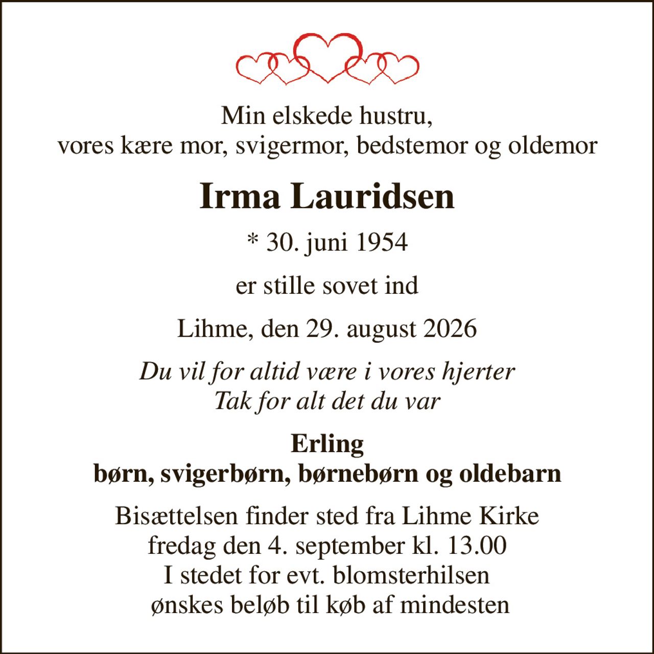 Min elskede hustru, vores kære mor, svigermor, bedstemor og oldemor
Irma Lauridsen
* 30. juni 1954
er stille sovet ind
Lihme, den 29. august 2026
Du vil for altid være i vores hjerter Tak for alt det du var
Erling børn, svigerbørn, børnebørn og oldebarn
Bisættelsen finder sted fra Lihme Kirke fredag den 4. september kl. 13.00 I stedet for evt. blomsterhilsen  ønskes beløb til køb af mindesten