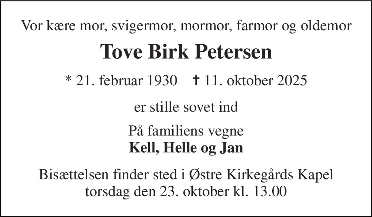 Vor kære mor, svigermor, mormor, farmor og oldemor 
Tove Birk Petersen 
*​ 21. februar 1930​    ✝​ 11. oktober 2025 
er stille sovet ind 
På familiens vegne Kell, Helle og Jan 
Bisættelsen​ finder sted i Østre Kirkegårds Kapel​ torsdag den 23. oktober​ kl. 13.00