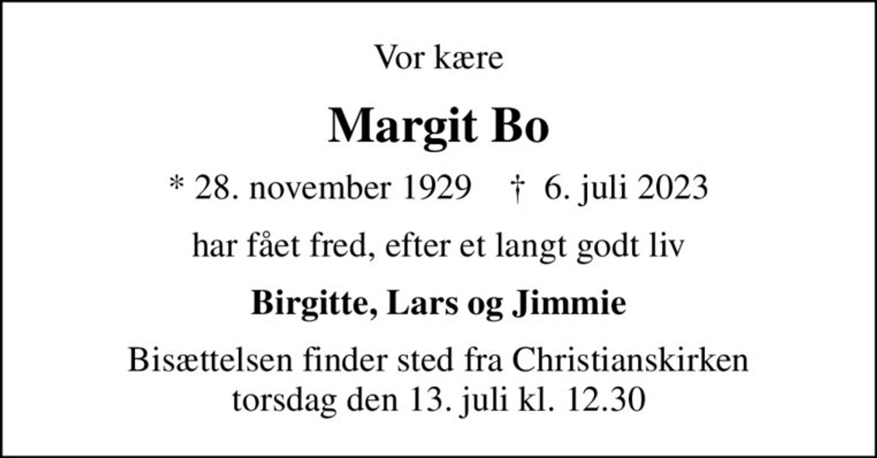 Vor kære
Margit Bo
* 28. november 1929    ✝ 6. juli 2023
har fået fred, efter et langt godt liv
Birgitte, Lars og Jimmie
Bisættelsen finder sted fra Christianskirken  torsdag den 13. juli kl. 12.30
