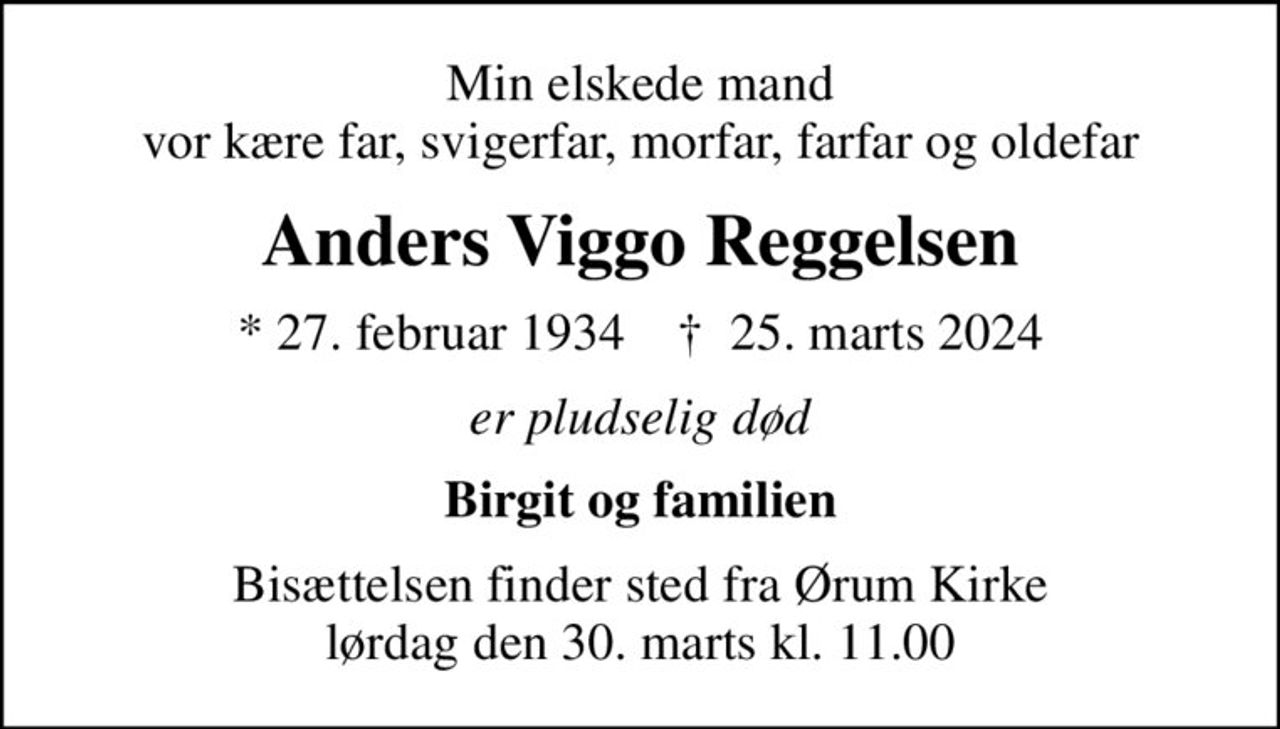 Min elskede mand vor kære far, svigerfar, morfar, farfar og oldefar
Anders Viggo Reggelsen
* 27. februar 1934    ✝ 25. marts 2024
er pludselig død
Birgit og familien
Bisættelsen finder sted fra Ørum Kirke  lørdag den 30. marts kl. 11.00