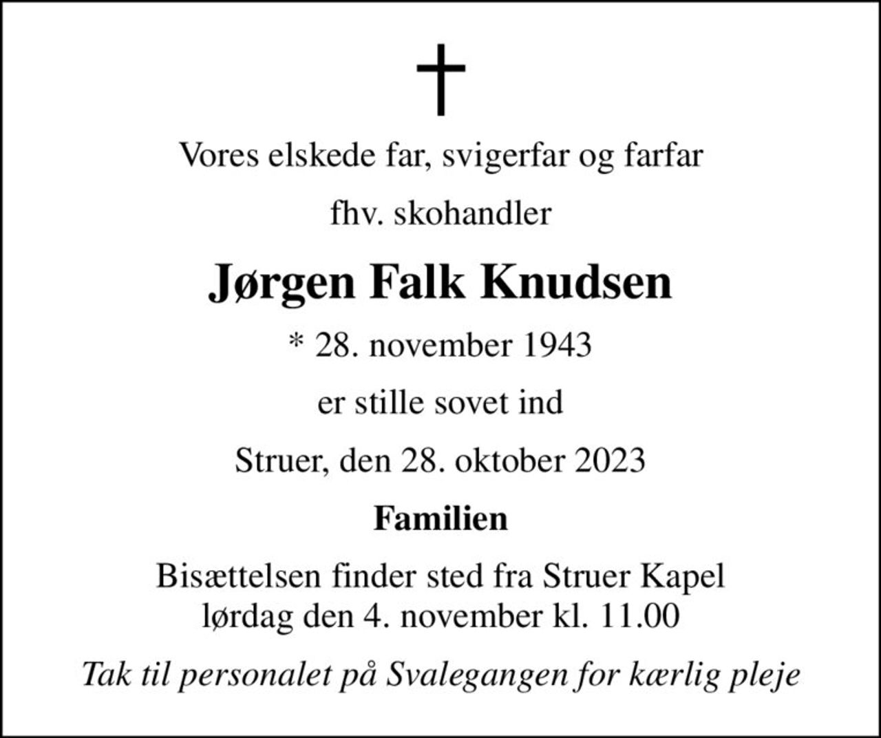Vores elskede far, svigerfar og farfar
fhv. skohandler
Jørgen Falk Knudsen
* 28. november 1943
er stille sovet ind
Struer, den 28. oktober 2023
Familien
Bisættelsen finder sted fra Struer Kapel  lørdag den 4. november kl. 11.00 
Tak til personalet på Svalegangen for kærlig pleje
