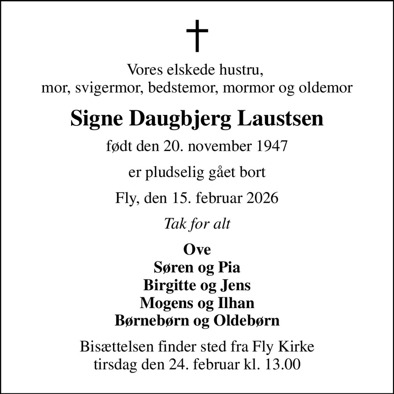 Vores elskede hustru,  mor, svigermor, bedstemor, mormor og oldemor
Signe Daugbjerg Laustsen
født den 20. november 1947
er pludselig gået bort
Fly, den 15. februar 2026
Tak for alt
Ove Søren og Pia Birgitte og Jens Mogens og Ilhan Børnebørn og Oldebørn
Bisættelsen finder sted fra Fly Kirke  tirsdag den 24. februar kl. 13.00