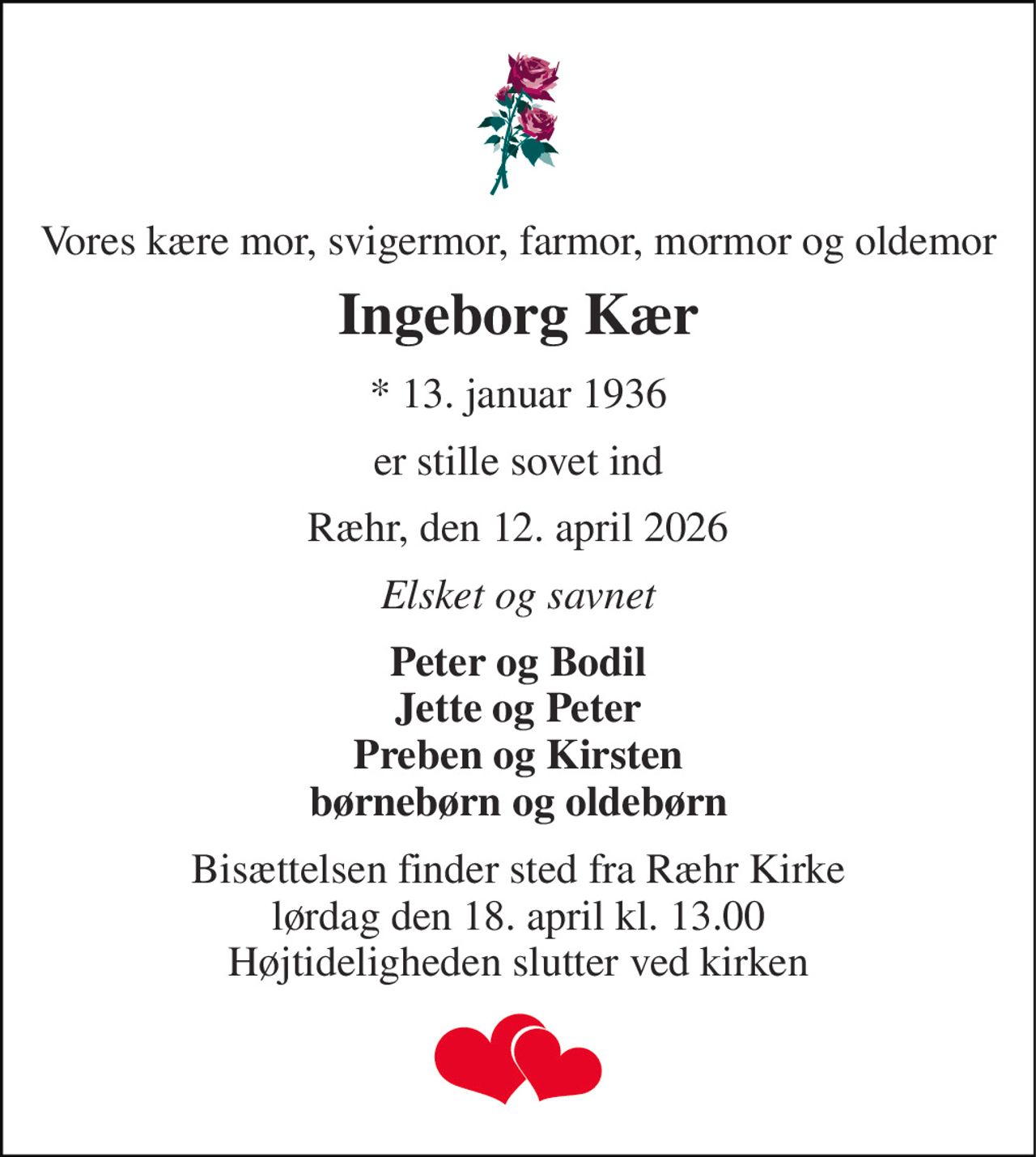 Vores kære mor, svigermor, farmor, mormor og oldemor 
Ingeborg Kær 
* 13. januar 1936 
er stille sovet ind 
Ræhr, den 12. april 2026 
Elsket og savnet 
Peter og Bodil Jette og Peter Preben og Kirsten børnebørn og oldebørn 
Bisættelsen finder sted fra Ræhr Kirke lørdag den 18. april kl. 13.00 Højtideligheden slutter ved kirken