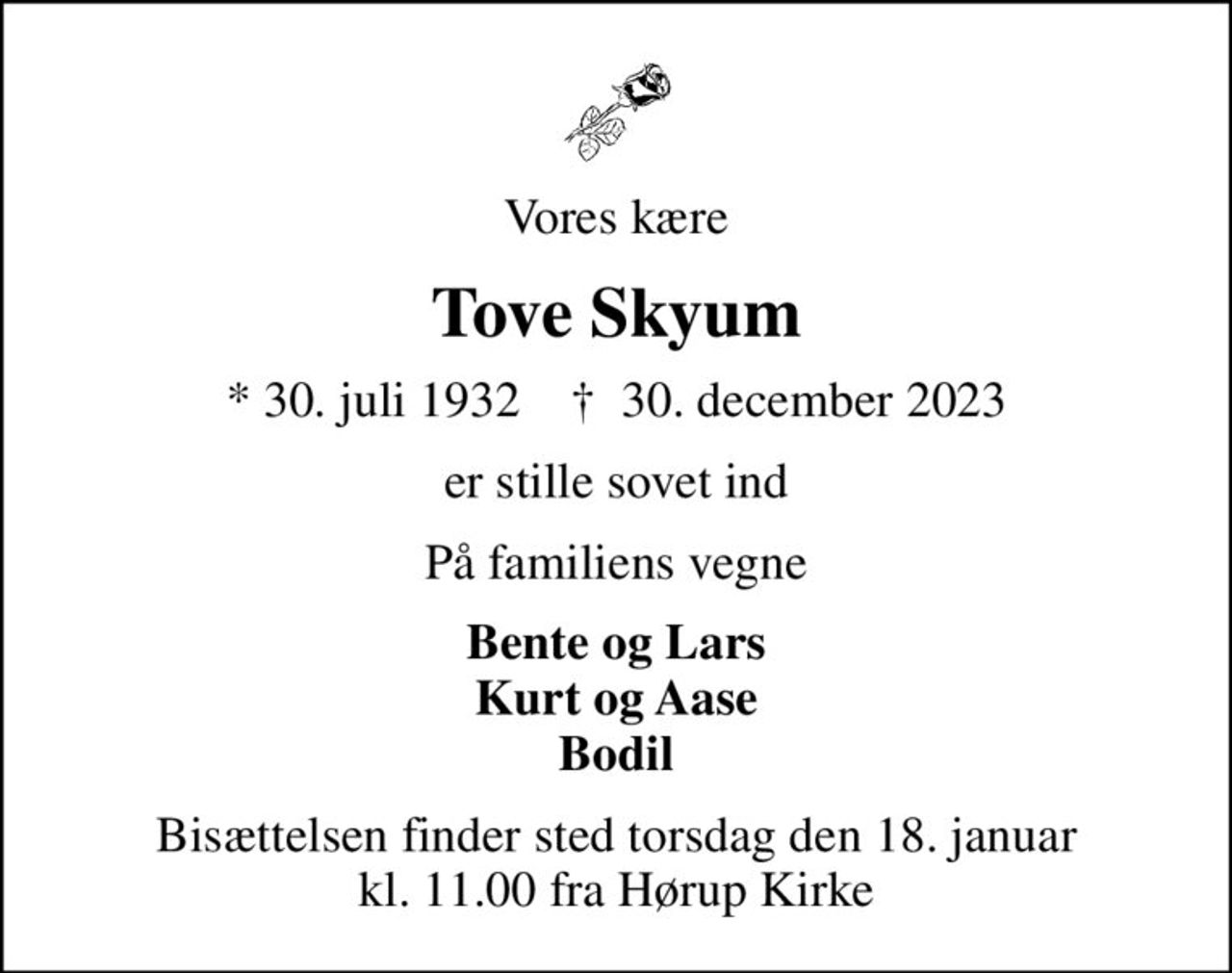 Vores kære
Tove Skyum
* 30. juli 1932    ✝ 30. december 2023
er stille sovet ind
På familiens vegne
Bente og Lars Kurt og Aase Bodil
Bisættelsen finder sted torsdag den 18. januar kl. 11.00 fra Hørup Kirke