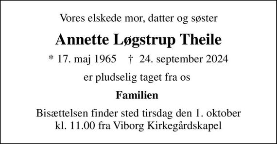 Vores elskede mor, datter og søster
Annette Løgstrup Theile
* 17. maj 1965    &#x271d; 24. september 2024
er pludselig taget fra os 
Familien 
Bisættelsen finder sted tirsdag den 1. oktober kl. 11.00 fra Viborg Kirkegårdskapel