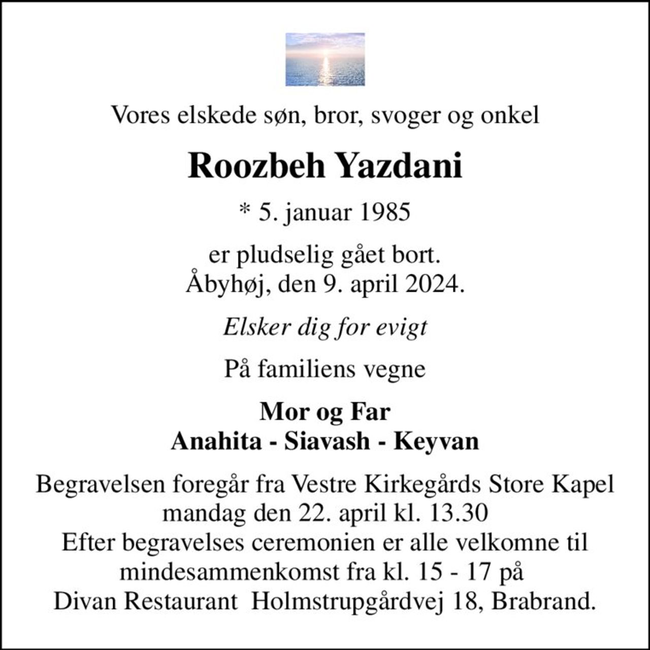 Vores elskede søn, bror, svoger og onkel
Roozbeh Yazdani
* 5. januar 1985
er pludselig gået bort. Åbyhøj, den 9. april 2024.
Elsker dig for evigt
På familiens vegne
Mor og Far Anahita - Siavash - Keyvan
Begravelsen foregår fra Vestre Kirkegårds Store Kapel  mandag den 22. april kl. 13.30  Efter begravelses ceremonien er alle velkomne til mindesammenkomst fra kl. 15 - 17 på  Divan Restaurant  Holmstrupgårdvej 18, Brabrand.