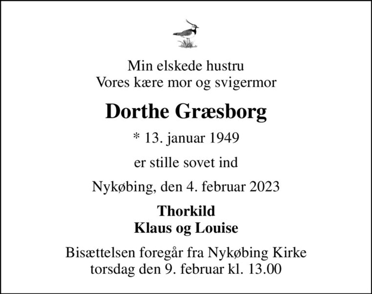 Min elskede hustru Vores kære mor og svigermor
Dorthe Græsborg
* 13. januar 1949
er stille sovet ind
Nykøbing, den 4. februar 2023
Thorkild Klaus og Louise
Bisættelsen foregår fra Nykøbing Kirke  torsdag den 9. februar kl. 13.00