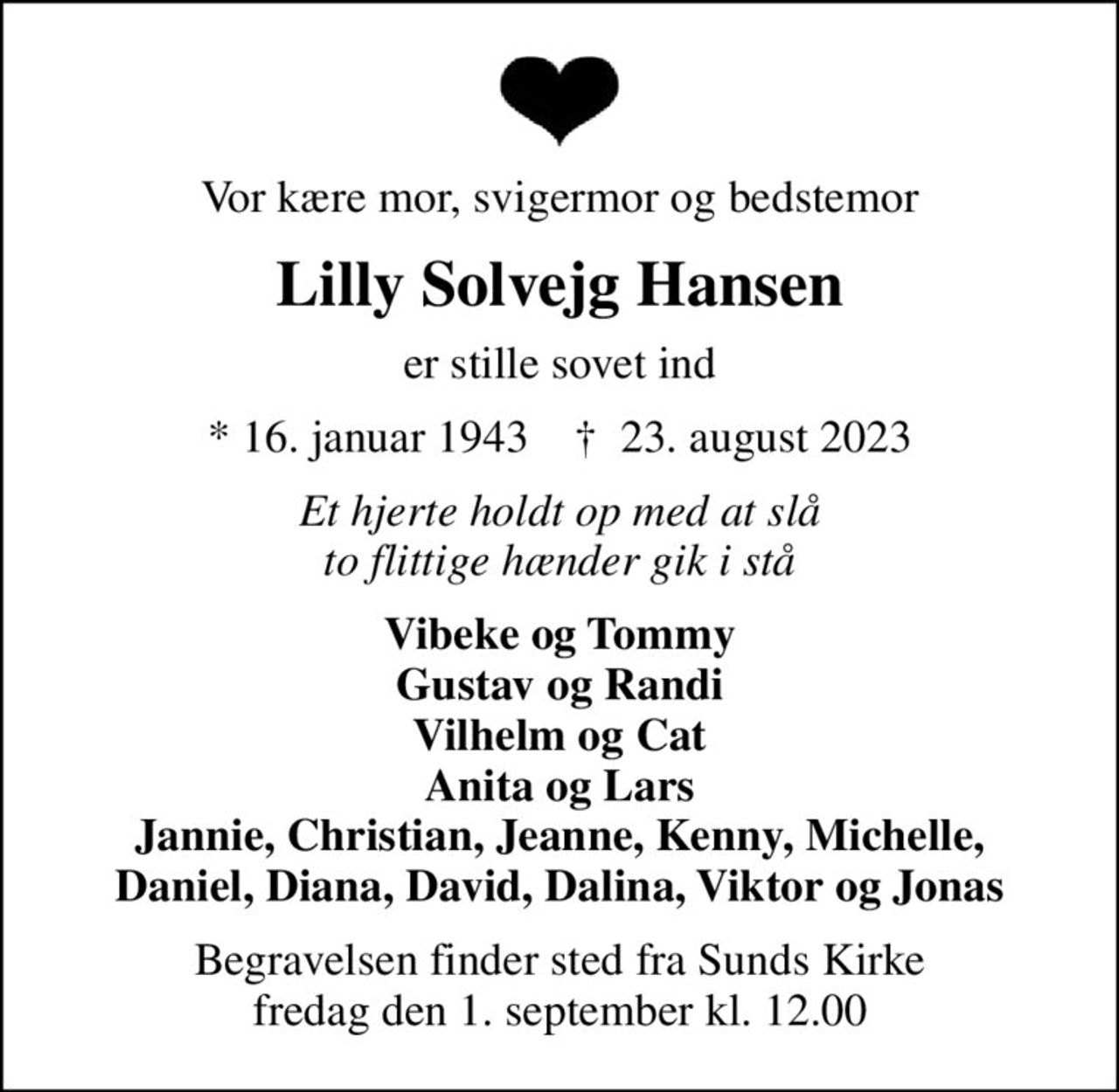 Vor kære mor, svigermor og bedstemor
Lilly Solvejg Hansen
er stille sovet ind
* 16. januar 1943    ✝ 23. august 2023
Et hjerte holdt op med at slå to flittige hænder gik i stå
Vibeke og Tommy Gustav og Randi Vilhelm og Cat Anita og Lars Jannie, Christian, Jeanne, Kenny, Michelle, Daniel, Diana, David, Dalina, Viktor og Jonas
Begravelsen finder sted fra Sunds Kirke  fredag den 1. september kl. 12.00