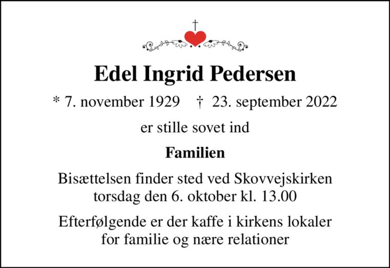 Edel Ingrid Pedersen
* 7. november 1929    ✝ 23. september 2022
er stille sovet ind
Familien
Bisættelsen finder sted ved Skovvejskirken  torsdag den 6. oktober kl. 13.00 
Efterfølgende er der kaffe i kirkens lokaler for familie og nære relationer