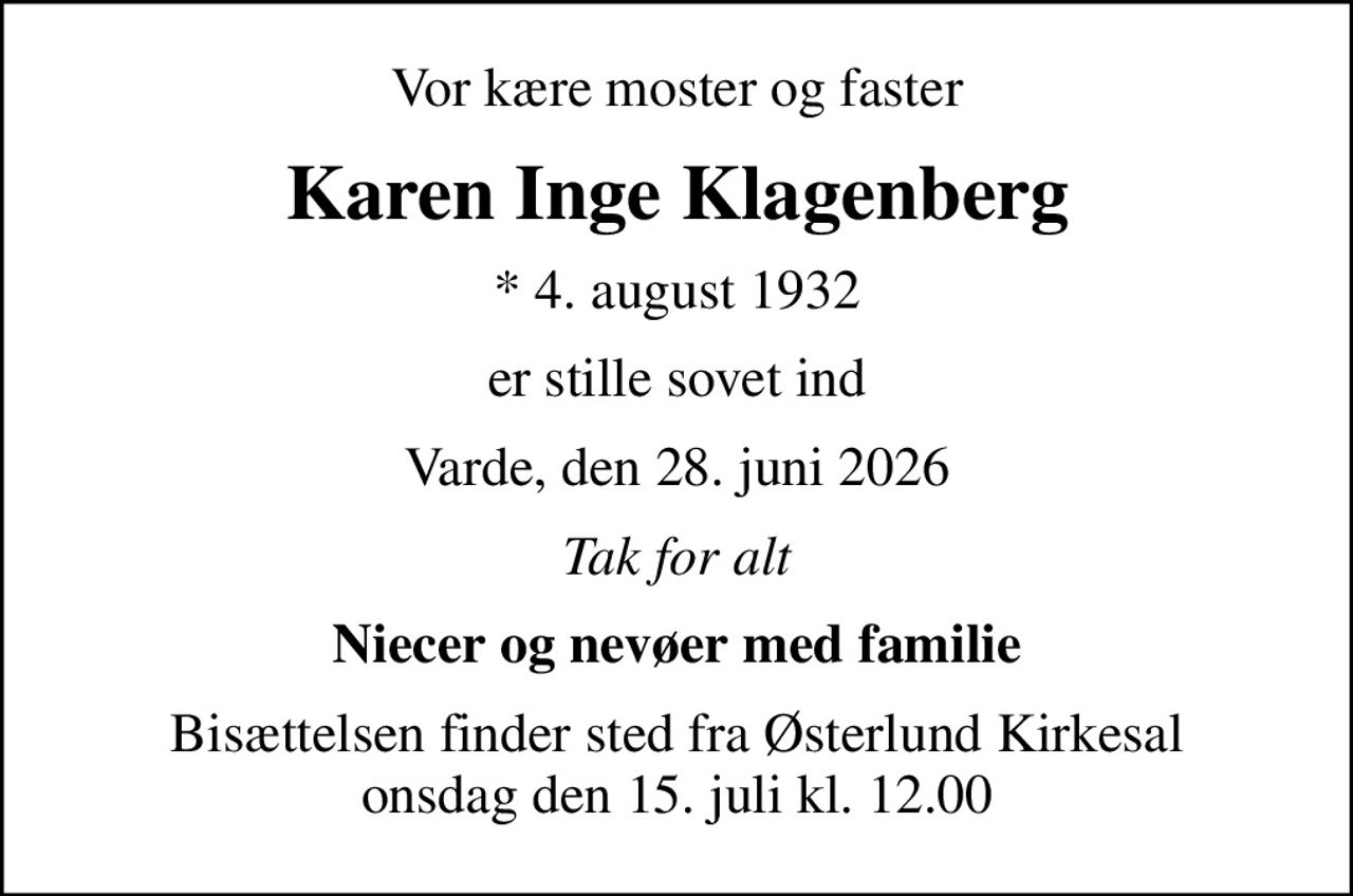 Vor kære moster og faster
Karen Inge Klagenberg
* 4. august 1932
er stille sovet ind
Varde, den 28. juni 2026
Tak for alt
Niecer og nevøer med familie
Bisættelsen finder sted fra Østerlund Kirkesal  onsdag den 15. juli kl. 12.00