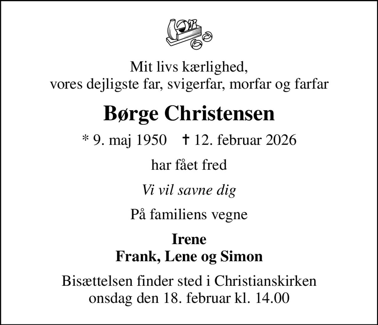 Mit livs kærlighed,  vores dejligste far, svigerfar, morfar og farfar 
Børge Christensen
* 9. maj 1950    ✝ 12. februar 2026
har fået fred
Vi vil savne dig
På familiens vegne
Irene Frank, Lene og Simon
Bisættelsen finder sted i Christianskirken  onsdag den 18. februar kl. 14.00