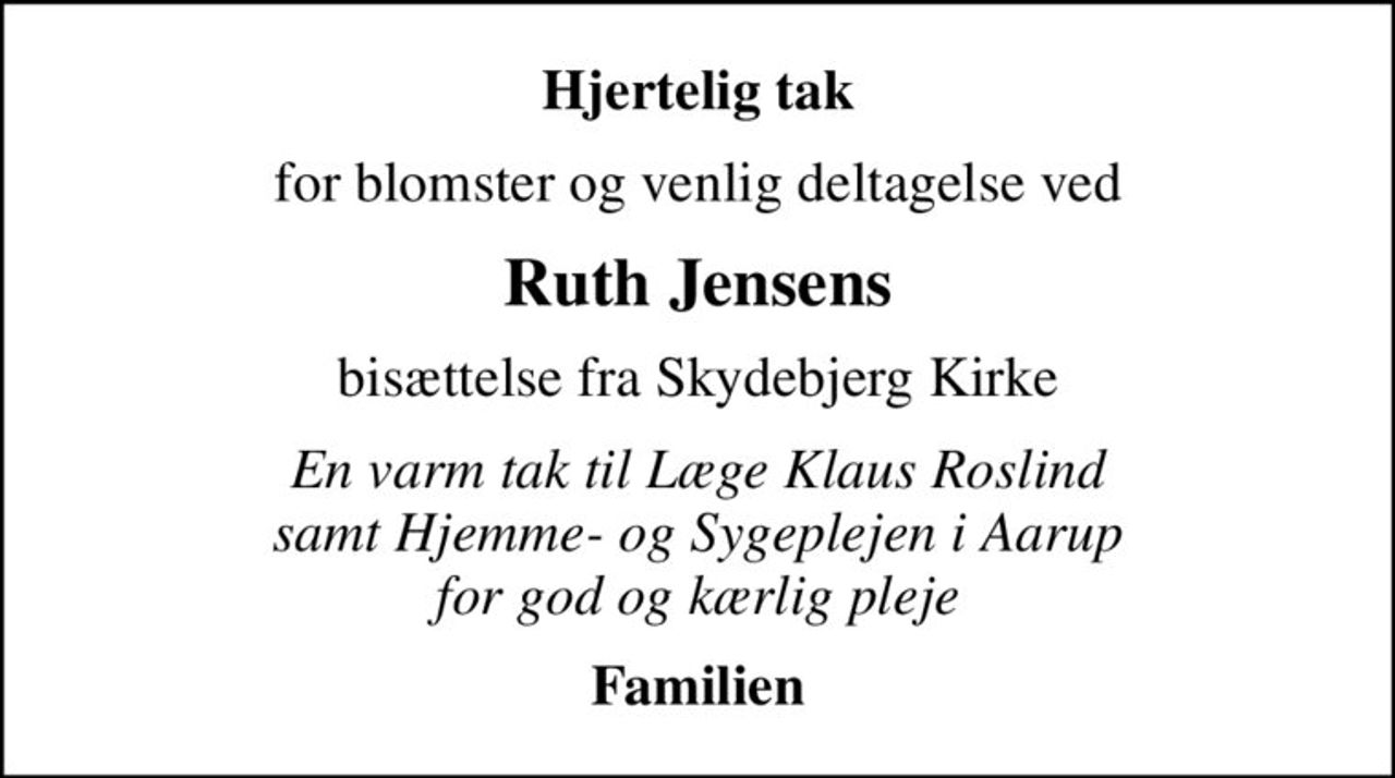 Hjertelig tak
for blomster og venlig deltagelse ved
Ruth Jensens
bisættelse fra Skydebjerg Kirke
En varm tak til Læge Klaus Roslind samt Hjemme- og Sygeplejen i Aarup for god og kærlig pleje
Familien