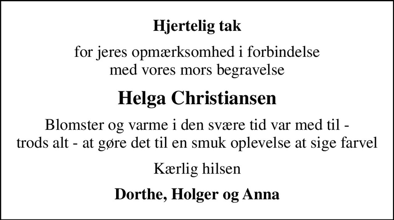 Hjertelig tak
for jeres opmærksomhed i forbindelse med vores mors begravelse
Helga Christiansen
Blomster og varme i den svære tid var med til - trods alt - at gøre det til en smuk oplevelse at sige farvel
Kærlig hilsen
Dorthe, Holger og Anna