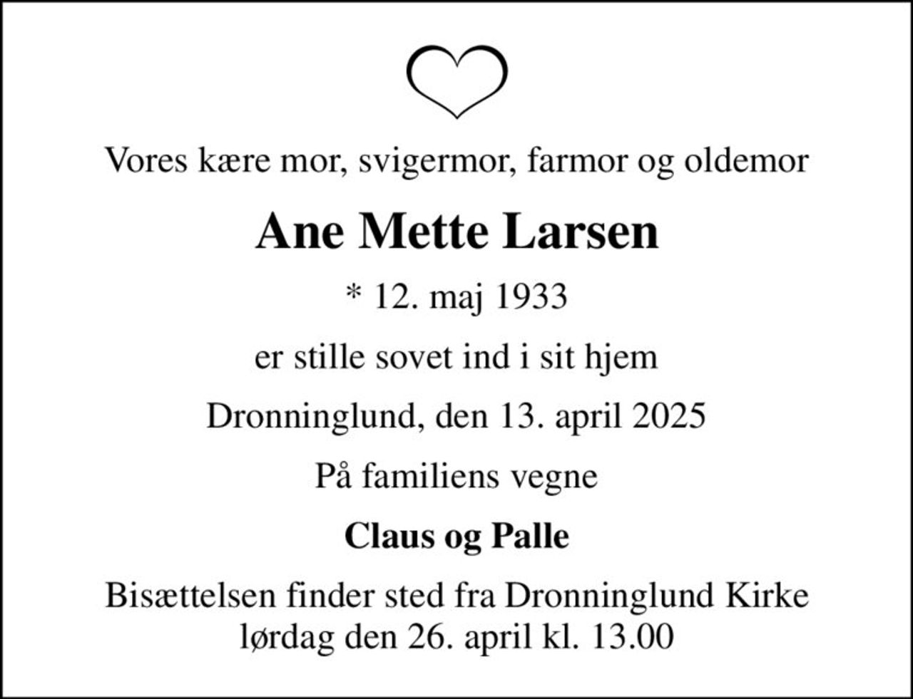 Vores kære mor, svigermor, farmor og oldemor
Ane Mette Larsen
* 12. maj 1933
er stille sovet ind i sit hjem
Dronninglund, den 13. april 2025
På familiens vegne
Claus og Palle
Bisættelsen finder sted fra Dronninglund Kirke  lørdag den 26. april kl. 13.00