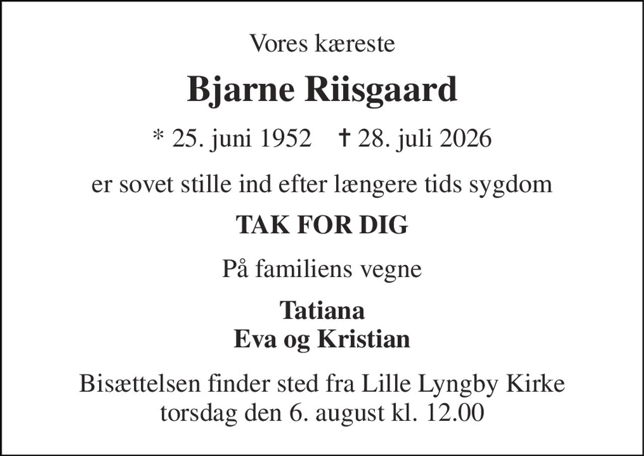 Vores kæreste 
Bjarne Riisgaard 
* 25. juni 1952    ✝ 28. juli 2026 
er sovet stille ind efter længere tids sygdom 
TAK FOR DIG 
På familiens vegne 
Tatiana Eva og Kristian 
Bisættelsen finder sted fra Lille Lyngby Kirke torsdag den 6. august kl. 12.00