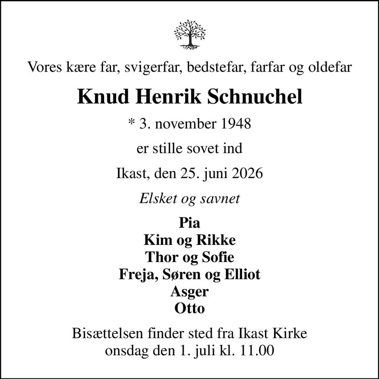 Vores kære far, svigerfar, bedstefar, farfar og oldefar
Knud Henrik Schnuchel
* 3. november 1948
er stille sovet ind
Ikast, den 25. juni 2026
Elsket og savnet
Pia Kim og Rikke Thor og Sofie Freja, Søren og Elliot Asger Otto
Bisættelsen finder sted fra Ikast Kirke  onsdag den 1. juli kl. 11.00