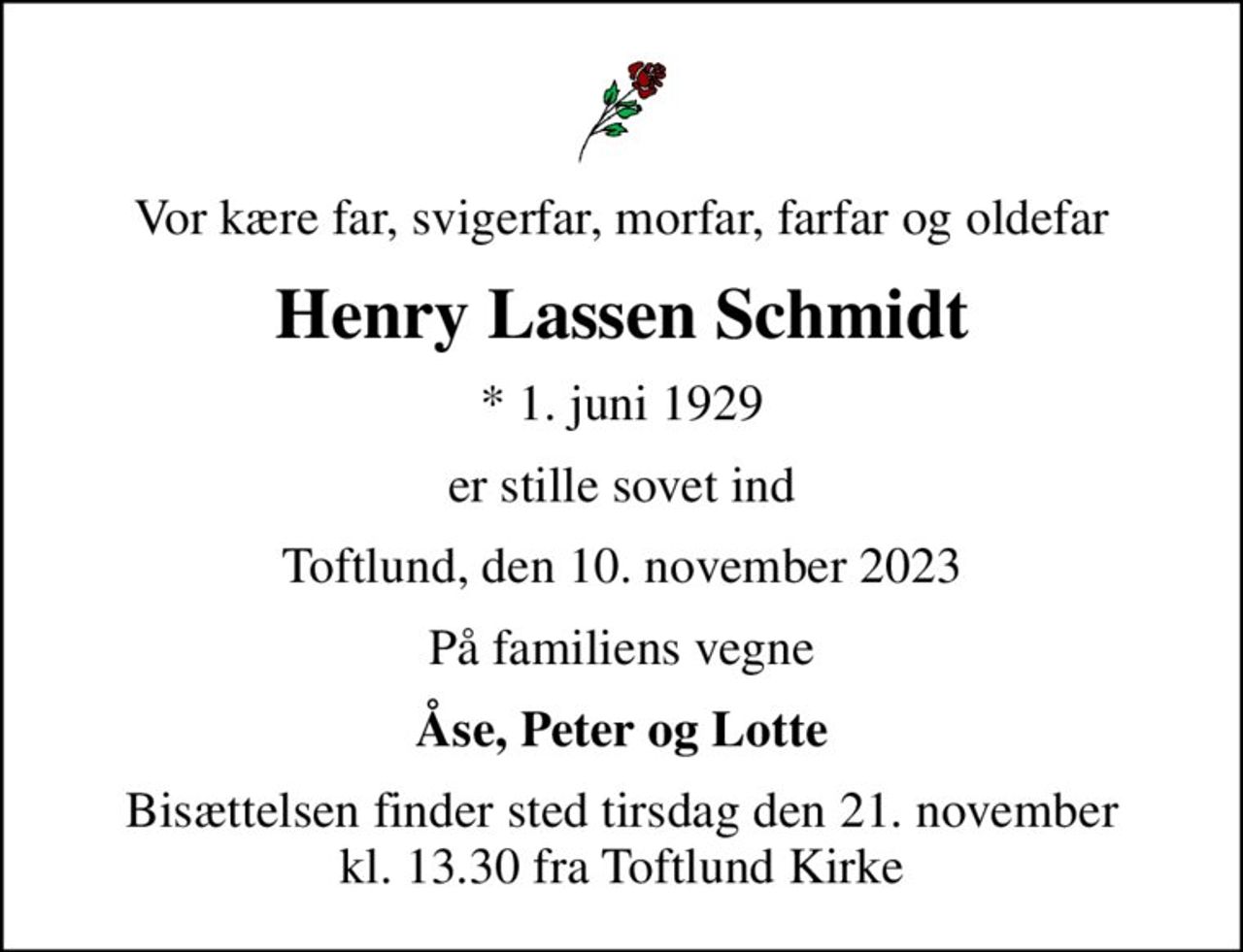 Vor kære far, svigerfar, morfar, farfar og oldefar
Henry Lassen Schmidt
* 1. juni 1929
er stille sovet ind
Toftlund, den 10. november 2023
På familiens vegne
Åse, Peter og Lotte
Bisættelsen finder sted tirsdag den 21. november kl. 13.30 fra Toftlund Kirke