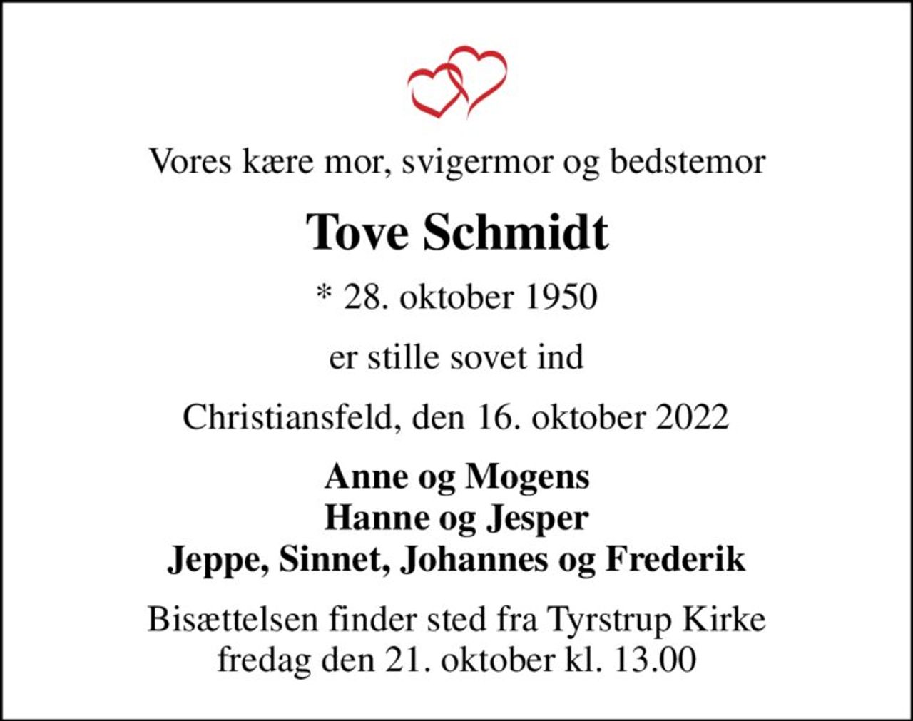 Vores kære mor, svigermor og bedstemor
Tove Schmidt
* 28. oktober 1950
er stille sovet ind
Christiansfeld, den 16. oktober 2022
Anne og Mogens Hanne og Jesper Jeppe, Sinnet, Johannes og Frederik
Bisættelsen finder sted fra Tyrstrup Kirke  fredag den 21. oktober kl. 13.00