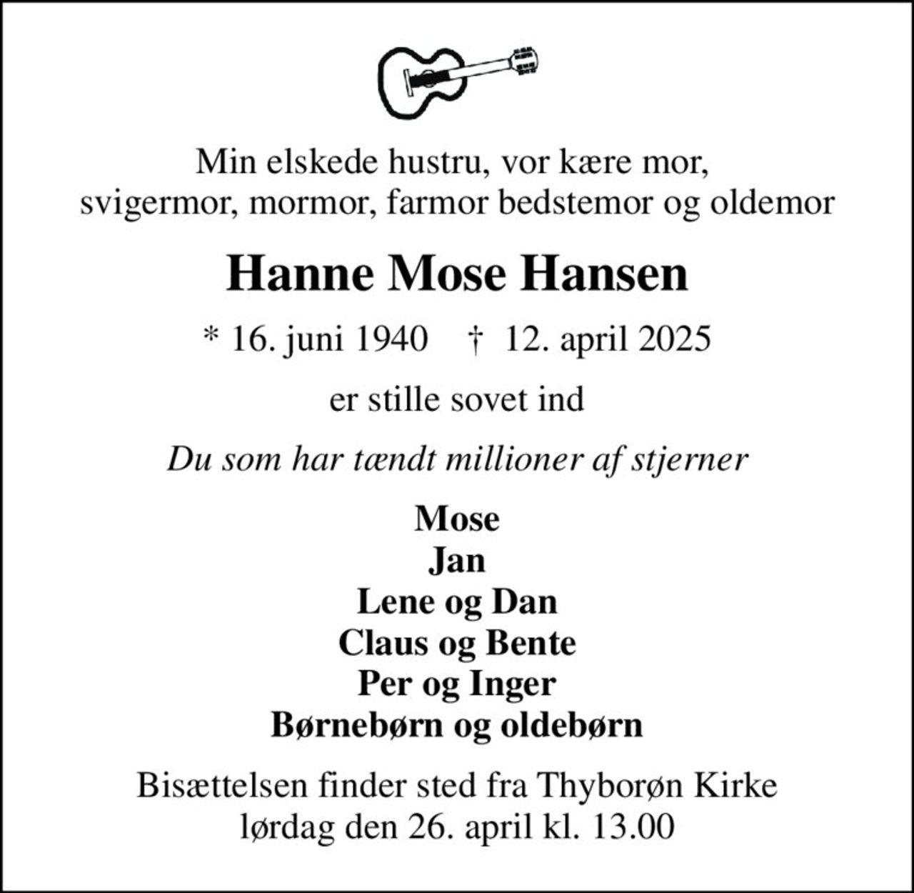 Min elskede hustru, vor kære mor,  svigermor, mormor, farmor bedstemor og oldemor
Hanne Mose Hansen
* 16. juni 1940    ✝ 12. april 2025
er stille sovet ind
Du som har tændt millioner af stjerner
Mose Jan Lene og Dan Claus og Bente Per og Inger Børnebørn og oldebørn
Bisættelsen finder sted fra Thyborøn Kirke  lørdag den 26. april kl. 13.00