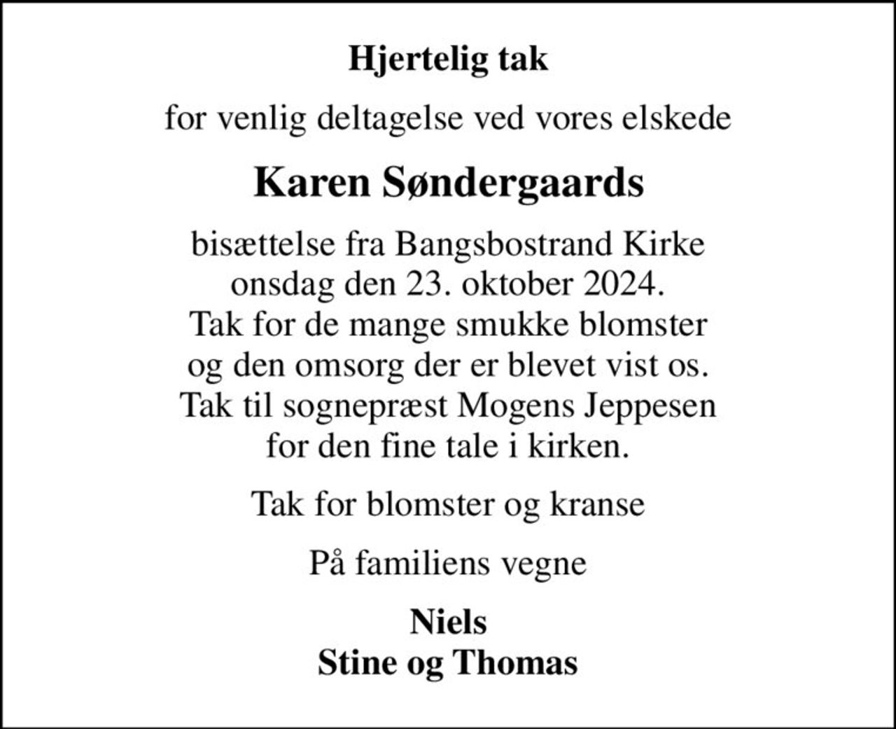 Hjertelig tak
for venlig deltagelse ved vores elskede
Karen Søndergaards
bisættelse fra Bangsbostrand Kirke onsdag den 23. oktober 2024. Tak for de mange smukke blomster og den omsorg der er blevet vist os. Tak til sognepræst Mogens Jeppesen for den fine tale i kirken.
Tak for blomster og kranse
På familiens vegne
Niels Stine og Thomas