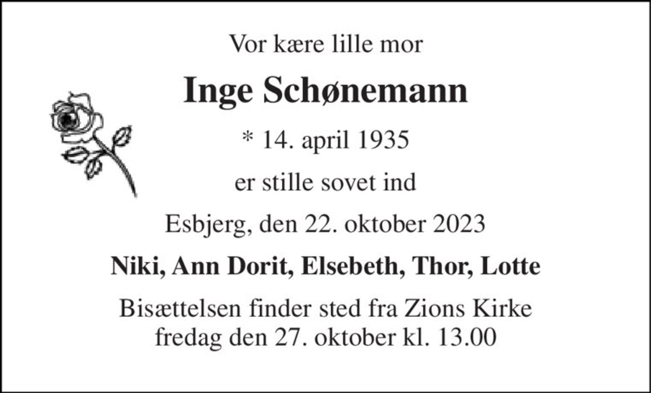 Vor kære lille mor 
Inge Schønemann 
*​ 14. april 1935 
er stille sovet ind 
Esbjerg, den 22. oktober 2023 
Niki, Ann Dorit, Elsebeth, Thor, Lotte 
Bisættelsen finder sted fra Zions Kirke fredag den 27. oktober kl. 13.00