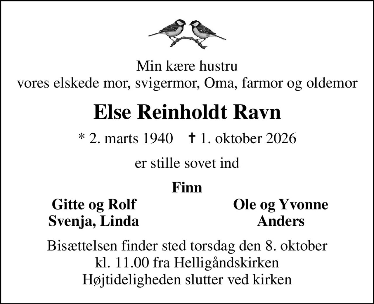 Min kære hustru vores elskede mor, svigermor, Oma, farmor og oldemor
Else Reinholdt Ravn
* 2. marts 1940    ✝ 1. oktober 2026
er stille sovet ind
Finn
Gitte og Rolf
Ole og Yvonne
Svenja, Linda
Anders
Bisættelsen finder sted torsdag den 8. oktober kl. 11.00 fra Helligåndskirken Højtideligheden slutter ved kirken