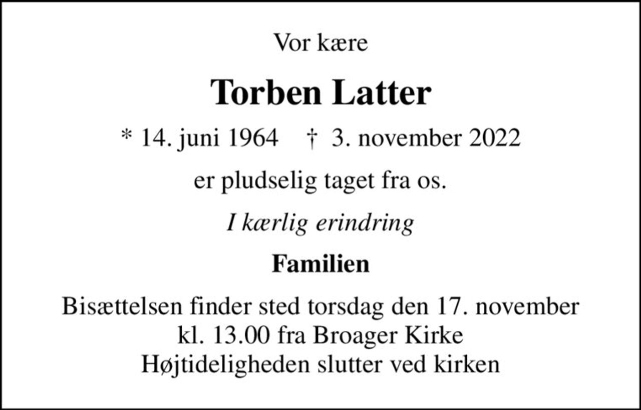 Vor kære
Torben Latter
* 14. juni 1964    ✝ 3. november 2022
er pludselig taget fra os.
I kærlig erindring
Familien
Bisættelsen finder sted torsdag den 17. november kl. 13.00 fra Broager Kirke Højtideligheden slutter ved kirken