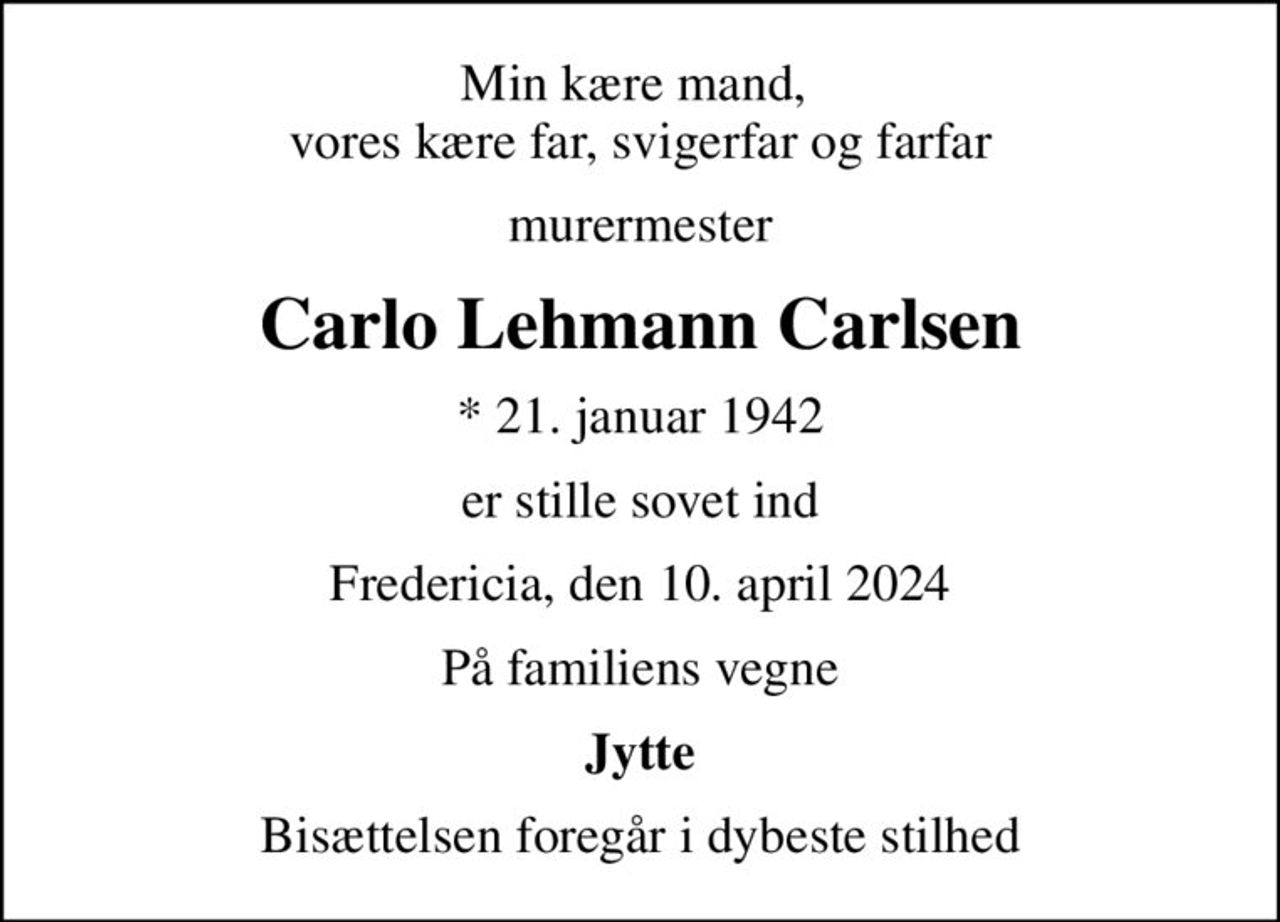 Min kære mand,  vores kære far, svigerfar og farfar
murermester
Carlo Lehmann Carlsen
* 21. januar 1942
er stille sovet ind
Fredericia, den 10. april 2024
På familiens vegne
Jytte
Bisættelsen foregår i dybeste stilhed