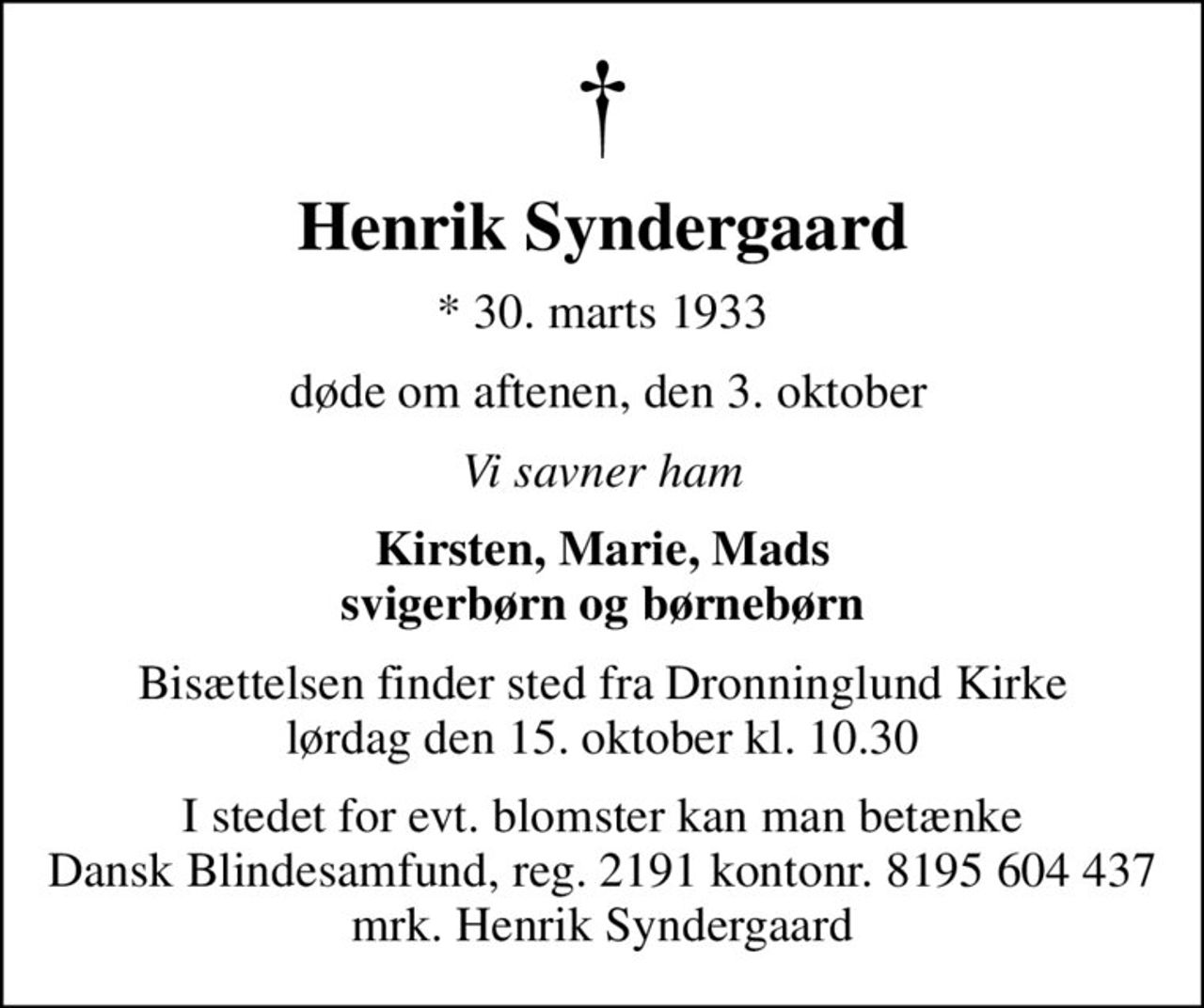 Henrik Syndergaard
* 30. marts 1933
 døde om aftenen, den 3. oktober
Vi savner ham
Kirsten, Marie, Mads svigerbørn og børnebørn
Bisættelsen finder sted fra Dronninglund Kirke  lørdag den 15. oktober kl. 10.30 
I stedet for evt. blomster kan man betænke
					Dansk Blindesamfund reg.2191konto8195604437mrk. Henrik
					Syndergaard