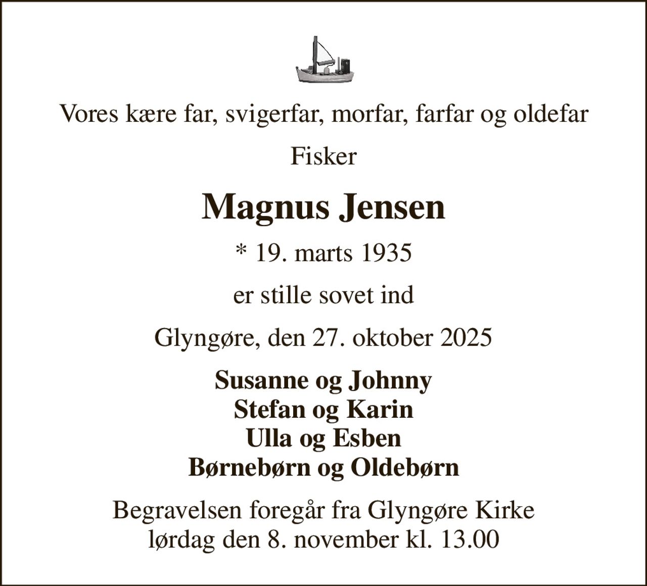 Vores kære far, svigerfar, morfar, farfar og oldefar
Fisker
Magnus Jensen
* 19. marts 1935
er stille sovet ind
Glyngøre, den 27. oktober 2025
Susanne og Johnny Stefan og Karin Ulla og Esben Børnebørn og Oldebørn
Begravelsen foregår fra Glyngøre Kirke  lørdag den 8. november kl. 13.00